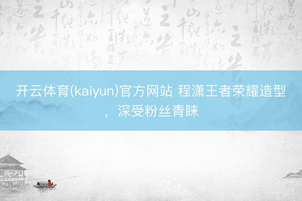 开云体育(kaiyun)官方网站 程潇王者荣耀造型，深受粉丝青睐