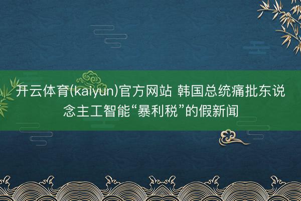 开云体育(kaiyun)官方网站 韩国总统痛批东说念主工智能“暴利税”的假新闻