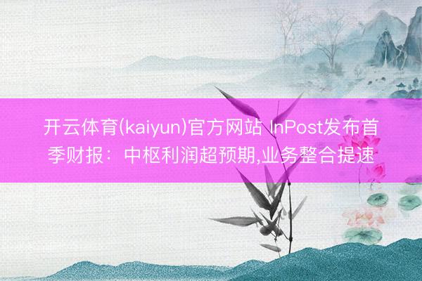 开云体育(kaiyun)官方网站 InPost发布首季财报：中枢利润超预期，业务整合提速