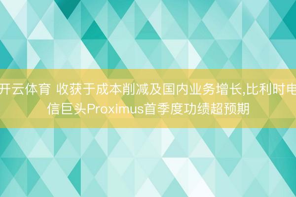 开云体育 收获于成本削减及国内业务增长，比利时电信巨头Proximus首季度功绩超预期