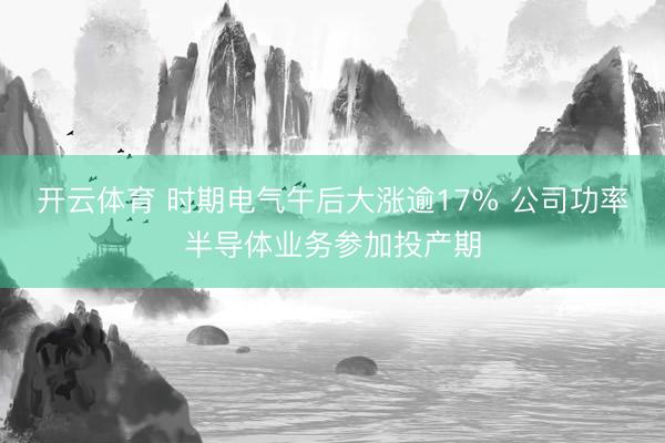 开云体育 时期电气午后大涨逾17% 公司功率半导体业务参加投产期