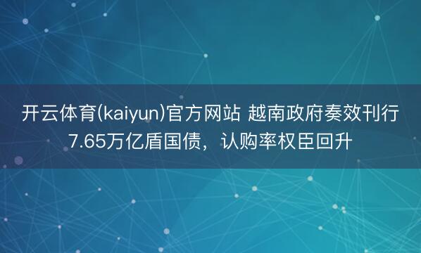 开云体育(kaiyun)官方网站 越南政府奏效刊行7.65万亿盾国债，认购率权臣回升