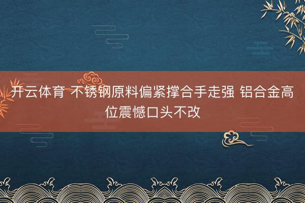 开云体育 不锈钢原料偏紧撑合手走强 铝合金高位震憾口头不改