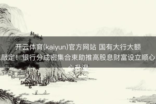 开云体育(kaiyun)官方网站 国有大行大额派息敲定！银行分成密集合束助推高股息财富设立顺心升温