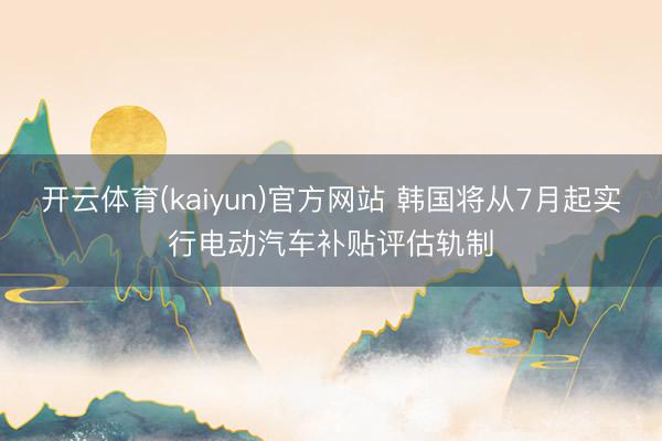 开云体育(kaiyun)官方网站 韩国将从7月起实行电动汽车补贴评估轨制