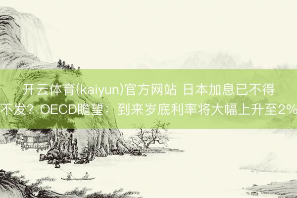 开云体育(kaiyun)官方网站 日本加息已不得不发？OECD瞻望：到来岁底利率将大幅上升至2%