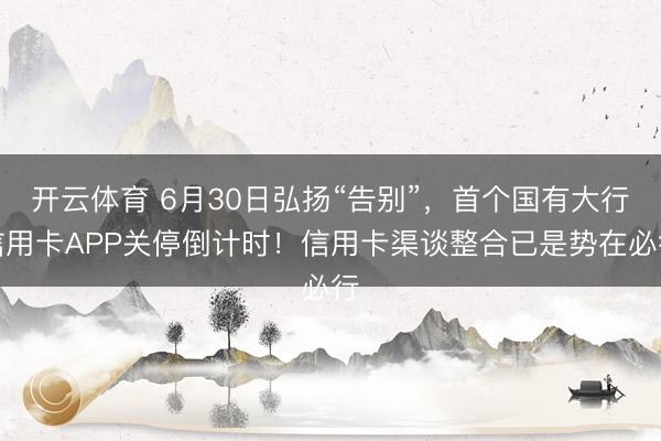 开云体育 6月30日弘扬“告别”，首个国有大行信用卡APP关停倒计时！信用卡渠谈整合已是势在必行