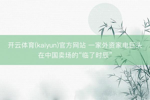 开云体育(kaiyun)官方网站 一家外资家电巨头在中国卖场的“临了时辰”
