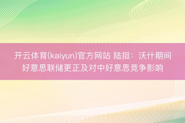 开云体育(kaiyun)官方网站 陆挺：沃什期间好意思联储更正及对中好意思竞争影响