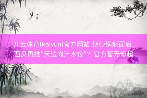 开云体育(kaiyun)官方网站 继砂锅焖面后，西贝再推“天边肉汁水饺”？官方暂无修起