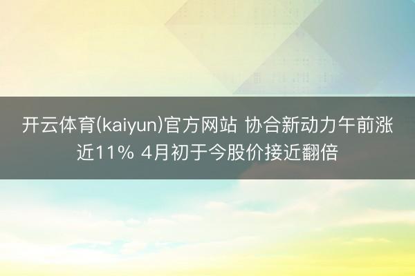 开云体育(kaiyun)官方网站 协合新动力午前涨近11% 4月初于今股价接近翻倍