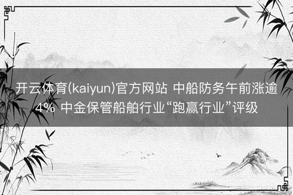 开云体育(kaiyun)官方网站 中船防务午前涨逾4% 中金保管船舶行业“跑赢行业”评级