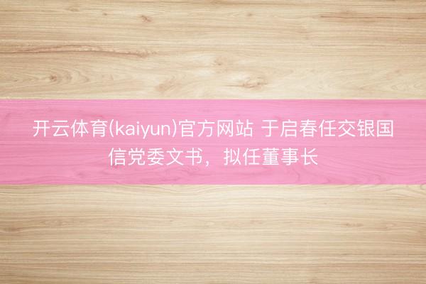 开云体育(kaiyun)官方网站 于启春任交银国信党委文书,拟任董事长