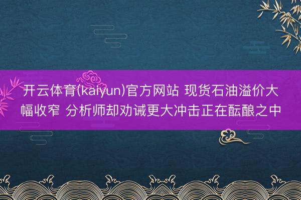 开云体育(kaiyun)官方网站 现货石油溢价大幅收窄 分析师却劝诫更大冲击正在酝酿之中