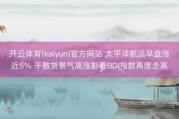 开云体育(kaiyun)官方网站 太平洋航运早盘涨近5% 干散货景气高涨彰着BDI指数再度走高