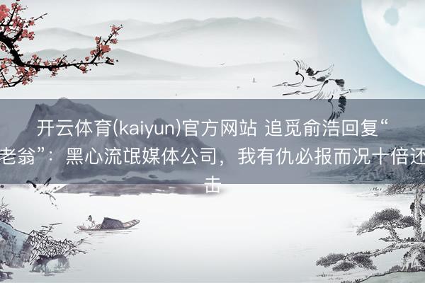 开云体育(kaiyun)官方网站 追觅俞浩回复“崩老翁”：黑心流氓媒体公司，我有仇必报而况十倍还击