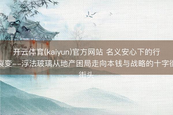 开云体育(kaiyun)官方网站 名义安心下的行业裂变--浮法玻璃从地产困局走向本钱与战略的十字街头