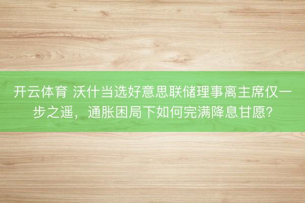 开云体育 沃什当选好意思联储理事离主席仅一步之遥，通胀困局下如何完满降息甘愿？