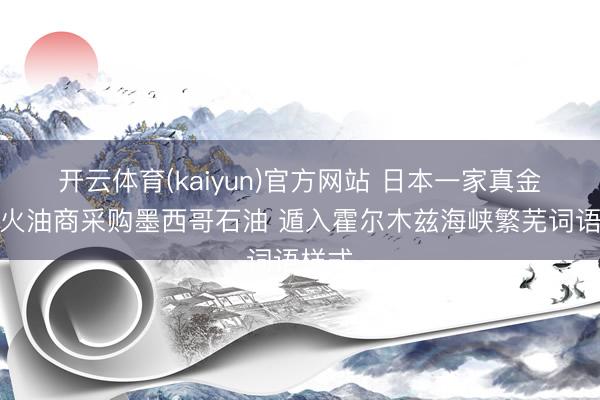 开云体育(kaiyun)官方网站 日本一家真金不怕火油商采购墨西哥石油 遁入霍尔木兹海峡繁芜词语样式