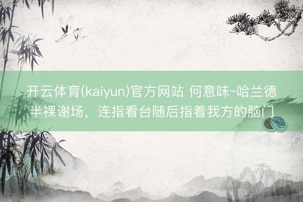 开云体育(kaiyun)官方网站 何意味~哈兰德半裸谢场，<a href=