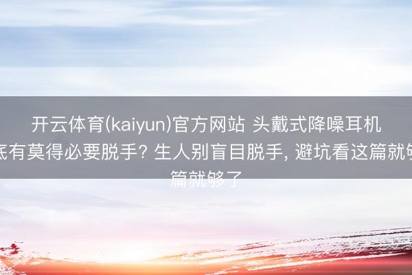 开云体育(kaiyun)官方网站 头戴式降噪耳机到底有莫得必要脱手? 生人别盲目脱手， 避坑看这篇就够了