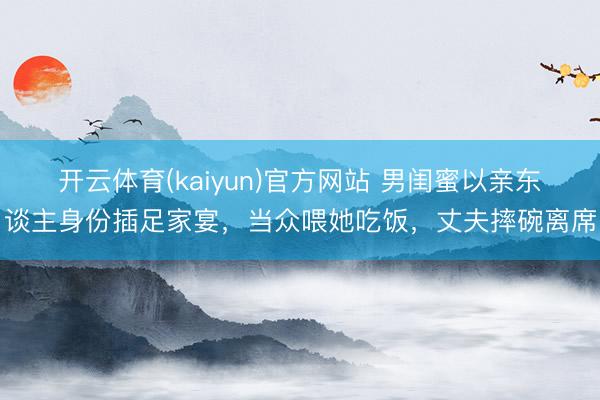 开云体育(kaiyun)官方网站 男闺蜜以亲东谈主身份插足家宴,当众喂她吃饭,丈夫摔碗离席