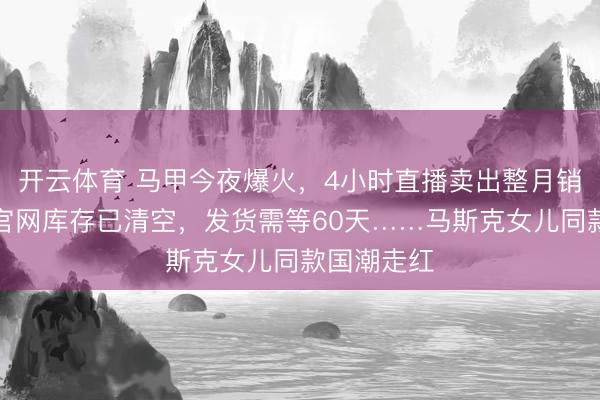 开云体育 马甲今夜爆火，4小时直播卖出整月销量；包包官网库存已清空，发货需等60天……马斯克女儿同款国潮走红