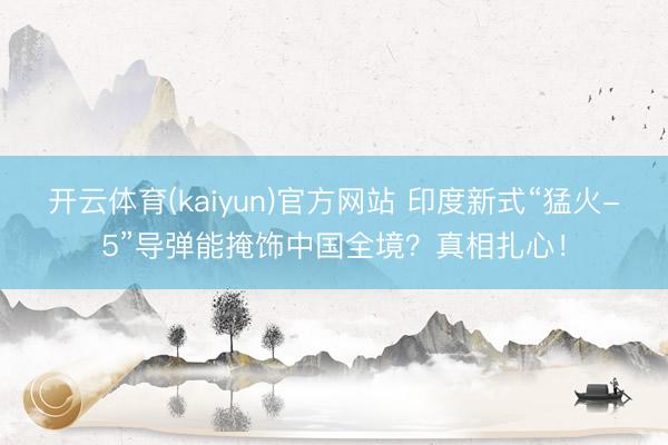 开云体育(kaiyun)官方网站 印度新式“猛火-5”导弹能掩饰中国全境？真相扎心！