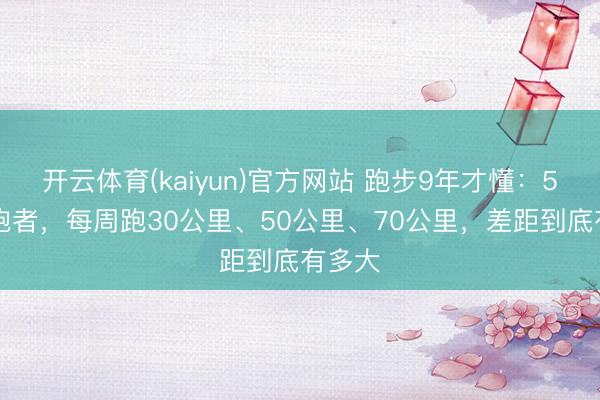 开云体育(kaiyun)官方网站 跑步9年才懂：50+的跑者，每周跑30公里、50公里、70公里，差距到底有多大