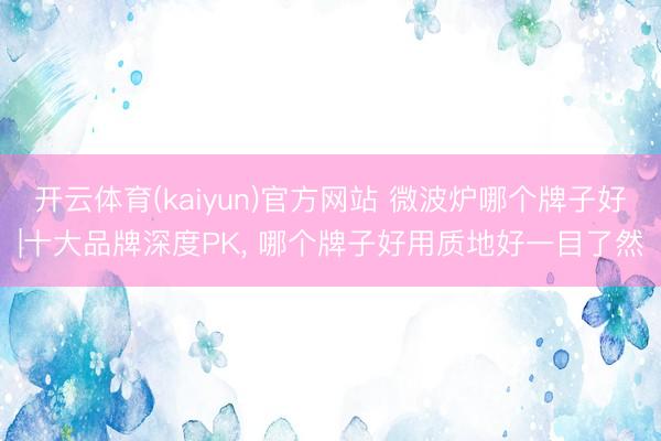 开云体育(kaiyun)官方网站 微波炉哪个牌子好|十大品牌深度PK, 哪个牌子好用