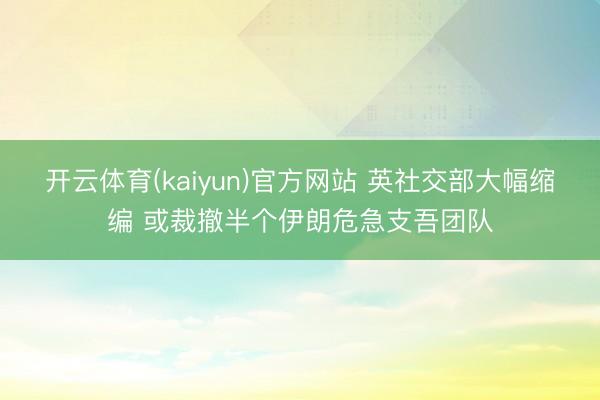 开云体育(kaiyun)官方网站 英社交部大幅缩编 或裁撤半个伊朗危急支吾团队