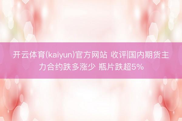 开云体育(kaiyun)官方网站 收评|国内期货主力合约跌多涨少 瓶片跌超5%