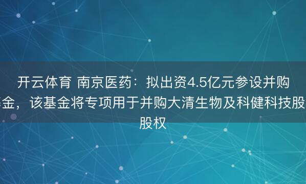 开云体育 南京医药：拟出资4.5亿元参设并购基金，该基金将专项用于并购大清生物及科健科技股权
