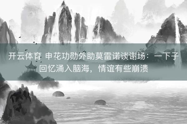 开云体育 申花功勋外助莫雷诺谈谢场：一下子回忆涌入脑海，情谊有些崩溃
