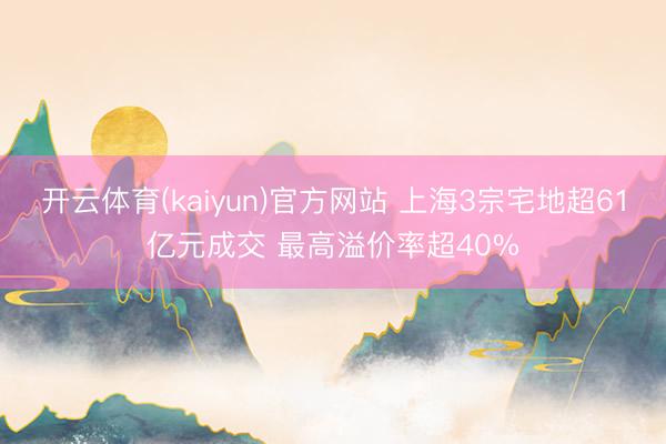 开云体育(kaiyun)官方网站 上海3宗宅地超61亿元成交 最高溢价率超40%