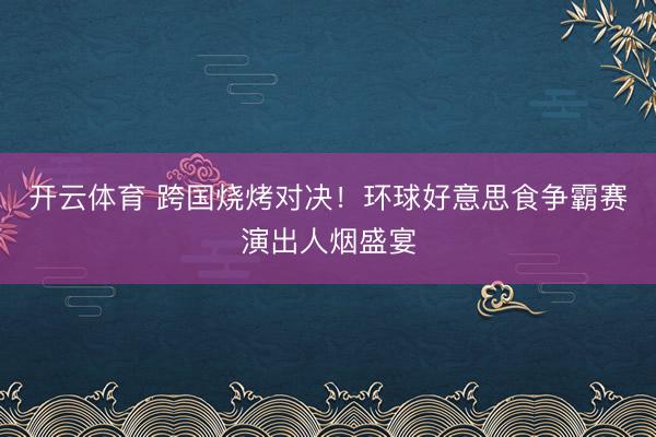 开云体育 跨国烧烤对决！环球好意思食争霸赛演出人烟盛宴