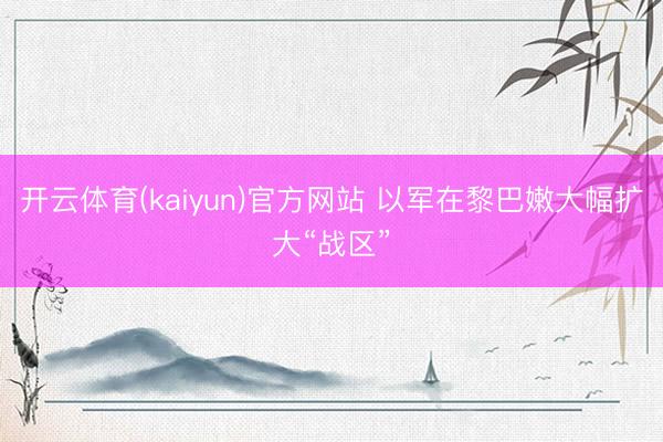 开云体育(kaiyun)官方网站 以军在黎巴嫩大幅扩大“战区”