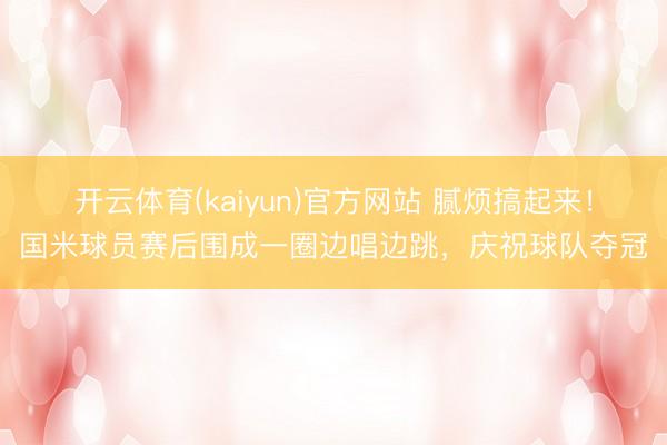 开云体育(kaiyun)官方网站 腻烦搞起来!国米球员赛后围成一圈边唱边跳,庆祝球队夺冠