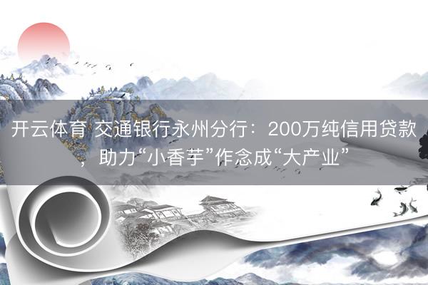 开云体育 交通银行永州分行:200万纯信用贷款,助力“小香芋”作念成“大产业”