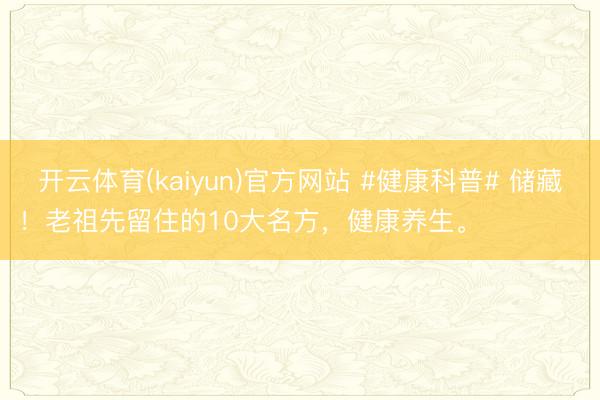 开云体育(kaiyun)官方网站 #健康科普# 储藏！老祖先留住的10大名方，健康养生。 ​ ​​​