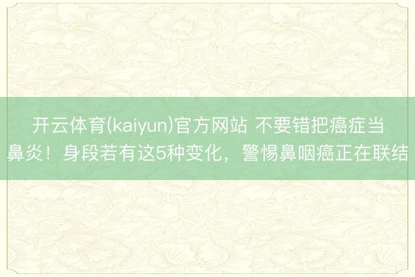 开云体育(kaiyun)官方网站 不要错把癌症当鼻炎！身段若有这5种变化，警惕鼻咽癌正在联结