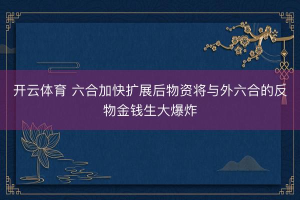 开云体育 六合加快扩展后物资将与外六合的反物金钱生大爆炸