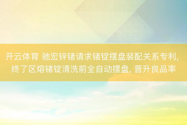 开云体育 驰宏锌锗请求锗锭摆盘装配关系专利， 终了区熔锗锭清洗前全自动摆盘， 晋升良品率