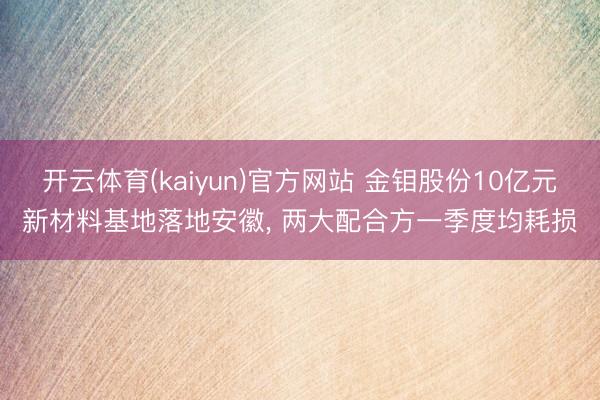开云体育(kaiyun)官方网站 金钼股份10亿元新材料基地落地安徽， 两大配合方一季度均耗损