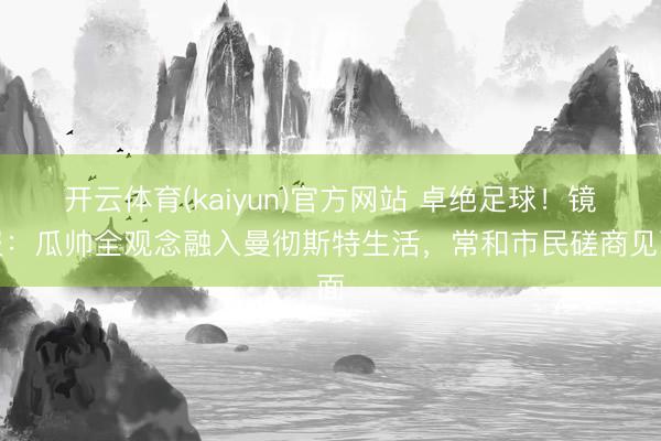 开云体育(kaiyun)官方网站 卓绝足球！镜报：瓜帅全观念融入曼彻斯特生活，常和市民磋商见面