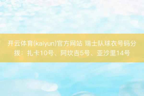 开云体育(kaiyun)官方网站 瑞士队球衣号码分拨：扎卡10号、阿坎吉5号、亚沙里14号
