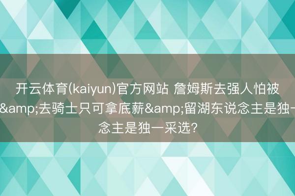 开云体育(kaiyun)官方网站 詹姆斯去强人怕被骂投敌&去骑士只可拿底薪&留湖东说念主是独一采选?