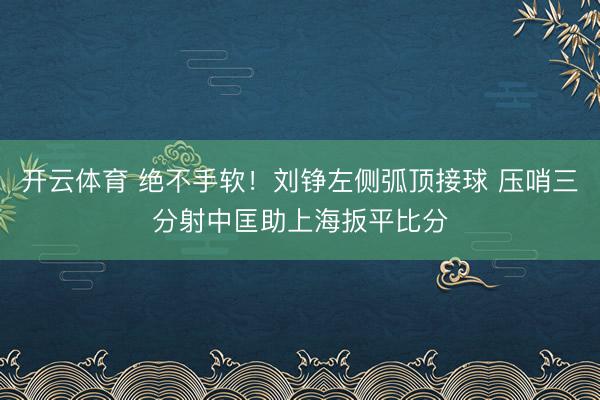 开云体育 绝不手软！刘铮左侧弧顶接球 压哨三分射中匡助上海扳平比分