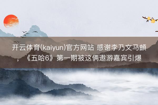 开云体育(kaiyun)官方网站 感谢李乃文马頔，《五哈6》第一期被这俩遨游嘉宾引爆