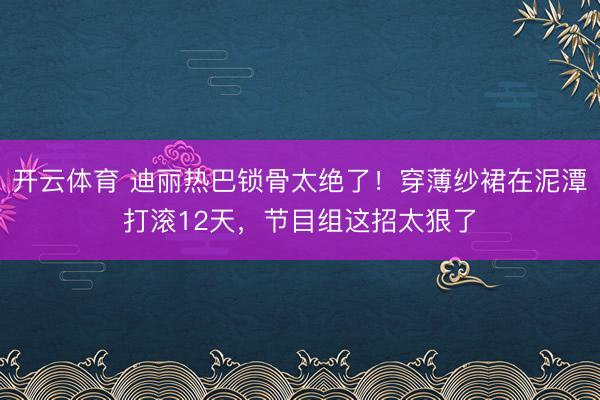 开云体育 迪丽热巴锁骨太绝了！穿薄纱裙在泥潭打滚12天，节目组这招太狠了